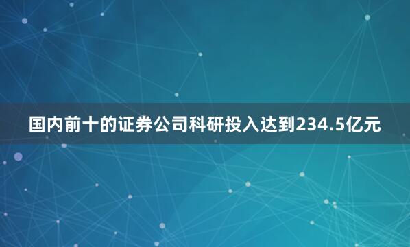 国内前十的证券公司科研投入达到234.5亿元