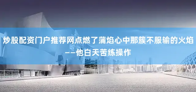 炒股配资门户推荐网点燃了蒲焰心中那簇不服输的火焰——他白天苦练操作