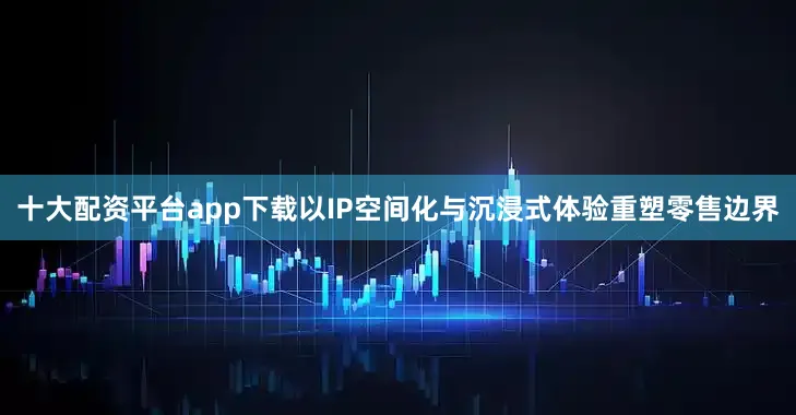 十大配资平台app下载以IP空间化与沉浸式体验重塑零售边界
