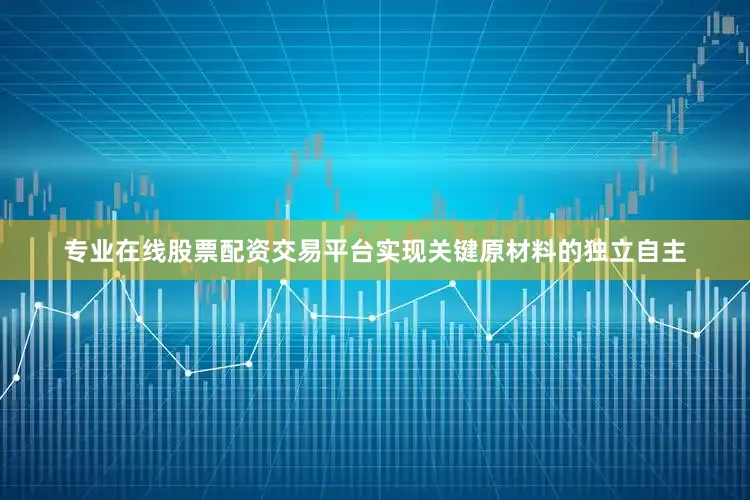 专业在线股票配资交易平台实现关键原材料的独立自主