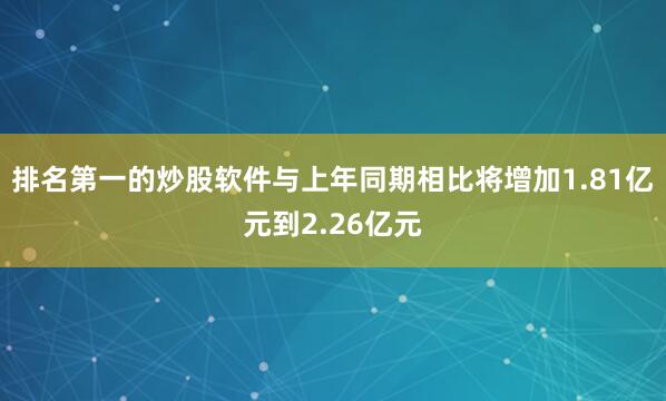 排名第一的炒股软件与上年同期相比将增加1.81亿元到2.26亿元