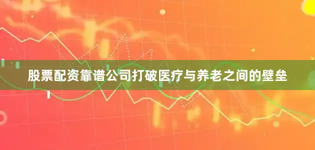 股票配资靠谱公司打破医疗与养老之间的壁垒
