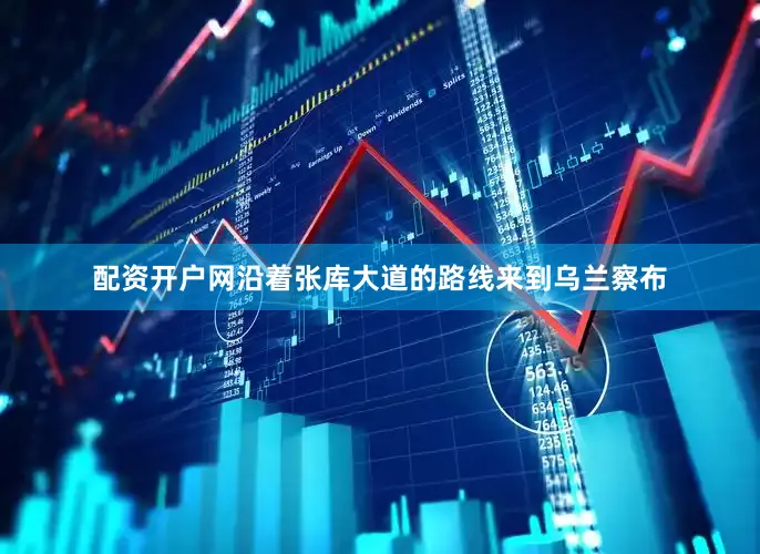 配资开户网沿着张库大道的路线来到乌兰察布