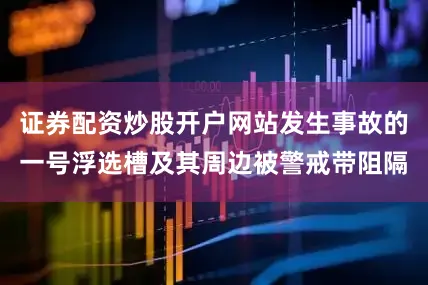 证券配资炒股开户网站发生事故的一号浮选槽及其周边被警戒带阻隔