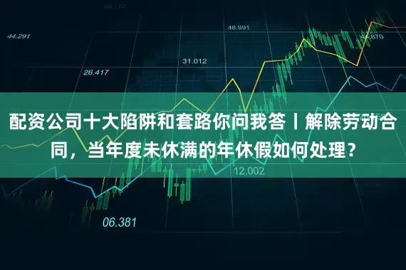 配资公司十大陷阱和套路你问我答丨解除劳动合同，当年度未休满的年休假如何处理？