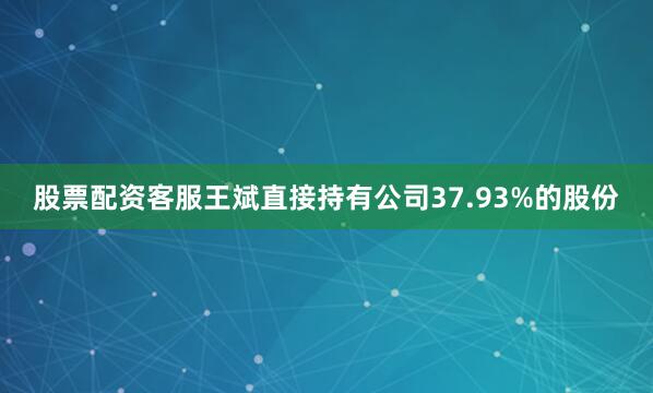 股票配资客服王斌直接持有公司37.93%的股份