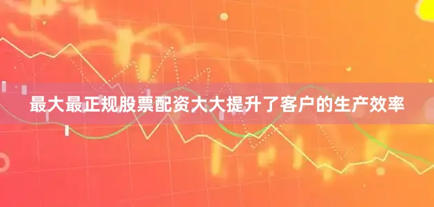 最大最正规股票配资大大提升了客户的生产效率
