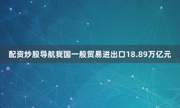 配资炒股导航我国一般贸易进出口18.89万亿元