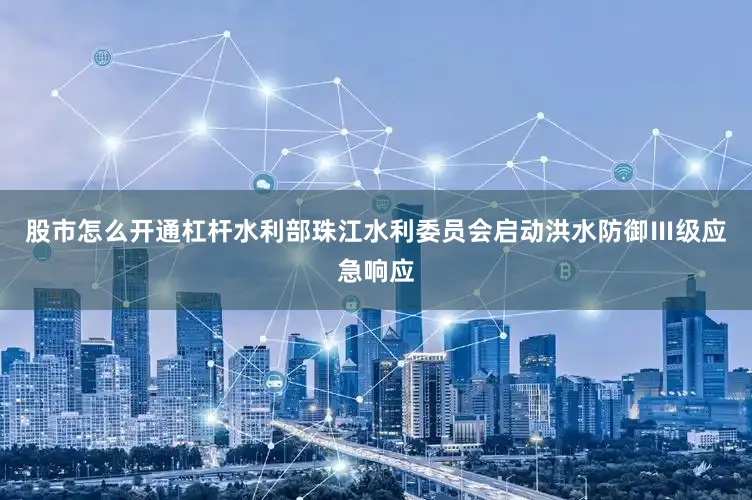 股市怎么开通杠杆水利部珠江水利委员会启动洪水防御Ⅲ级应急响应